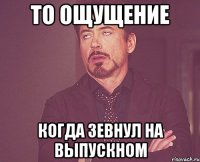 то ощущение когда зевнул на выпускном