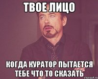 твое лицо когда куратор пытается тебе что то сказать