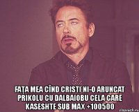  faţa mea cînd cristi ni-o aruncat prikolu cu dalbaiobu cela care kaseshte sub max +100500