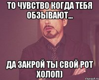 то чувство когда тебя обзывают... да закрой ты свой рот холоп)