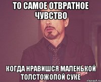 то самое отвратное чувство когда нравишся маленькой толстожопой суке