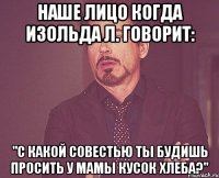 наше лицо когда изольда л. говорит: "с какой совестью ты будишь просить у мамы кусок хлеба?"