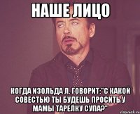 наше лицо когда изольда л. говорит:"с какой совестью ты будешь просить у мамы тарелку супа?"