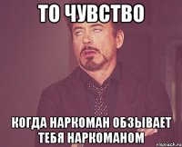 то чувство когда наркоман обзывает тебя наркоманом