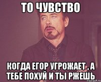 то чувство когда егор угрожает , а тебе похуй и ты ржешь