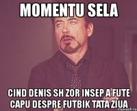 momentu sela cind denis sh zor insep a fute capu despre futbik tata ziua