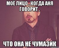 моё лицо , когда аня говорит , что она не чумазик