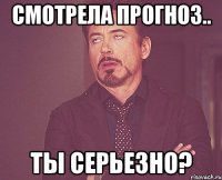 смотрела прогноз.. ты серьезно?