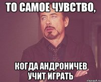 то самое чувство, когда андроничев учит играть