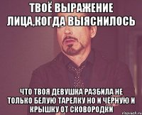 твоё выражение лица,когда выяснилось что твоя девушка разбила не только белую тарелку но и чёрную и крышку от сковородки