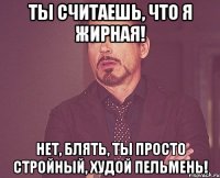 ты считаешь, что я жирная! нет, блять, ты просто стройный, худой пельмень!