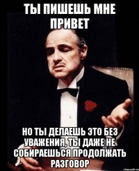 ты пишешь мне привет но ты делаешь это без уважения, ты даже не собираешься продолжать разговор