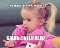 ты сидишь онлайн но не пишешь. Сашь,ты охуел?