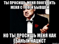 ты просишь меня пооговить меня с твоей бывшей но ты просишь меня как ёбаный нацист