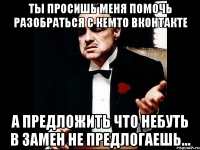 ты просишь меня помочь разобраться с кемто вконтакте а предложить что небуть в замен не предлогаешь...