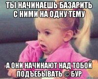 ты начинаешь базарить с ними на одну тему а они начинают над тобой подъебывать © бур