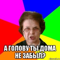  а голову ты дома не забыл?