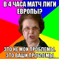 в 4 часа матч лиги европы? это не мои проблемы. это ваши проблемы