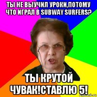 ты не выучил уроки,потому что играл в subway surfers? ты крутой чувак!ставлю 5!