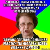 *час назад* -марья ивановна, у меня не было учебника,поэтому я не смогла сделать дз. -хорошо,леночка. *сейчас* где твоя домашняя работа?! ты могла бы взять учебник у другого!