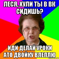 леся, хули ты в вк сидишь? иди делай уроки ато двойку влеплю