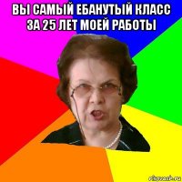 вы самый ебанутый класс за 25 лет моей работы 