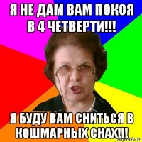 я не дам вам покоя в 4 четверти!!! я буду вам сниться в кошмарных снах!!!