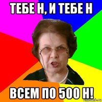 тебе н, и тебе н всем по 500 н!