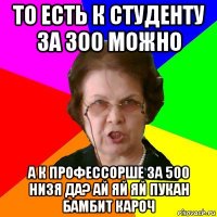 то есть к студенту за 300 можно а к профессорше за 500 низя да? ай яй яй пукан бамбит кароч