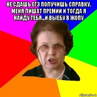 не сдашь егэ получишь справку, меня лишат премии и тогда я найду тебя...и выебу в жопу 