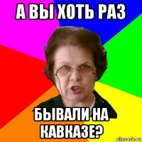 а вы хоть раз бывали на кавказе?