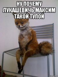 ну почему лукашевичь максим такой тупой 