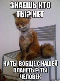 знаешь кто ты? нет ну ты вобще с нашей планеты? ты человек