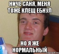 ниче саня, меня тоже клещ ебнул но я же нормальный