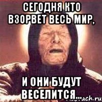 сегодня кто взорвет весь мир, и они будут веселится...