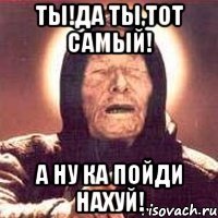 ты!да ты,тот самый! а ну ка пойди нахуй!