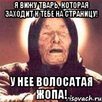 я вижу тварь, которая заходит к тебе на страницу! у нее волосатая жопа!