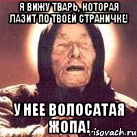 я вижу тварь, которая лазит по твоей страничке! у нее волосатая жопа!