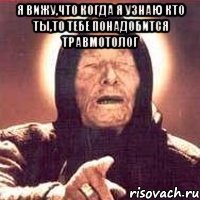 я вижу,что когда я узнаю кто ты,то тебе понадобится травмотолог 