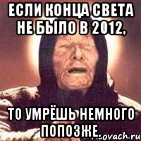 если конца света не было в 2012, то умрёшь немного попозже.