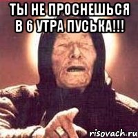 ты не проснешься в 6 утра пуська!!! 