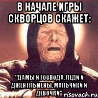 в начале игры скворцов скажет: "дамы и господа, леди и джентльмены, мальчики и девочки"