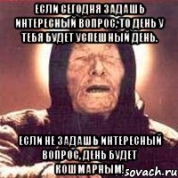 если сегодня задашь интересный вопрос, то день у тебя будет успешный день. если не задашь интересный вопрос, день будет кошмарным!