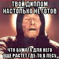 твой диплом настолько не готов что бумага для него еще растет где-то в лесу