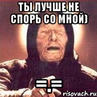 ты лучше не спорь со мной) =.=