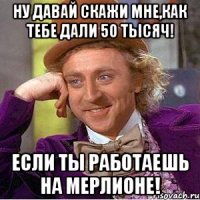 ну давай скажи мне,как тебе дали 50 тысяч! если ты работаешь на мерлионе!