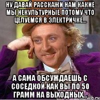 ну давай расскажи нам какие мы некультурные потому что целуемся в электричке... а сама обсуждаешь с соседкой как вы по 50 грамм на выходных...