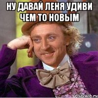 ну давай леня удиви чем то новым 