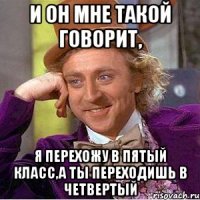 и он мне такой говорит, я перехожу в пятый класс,а ты переходишь в четвертый