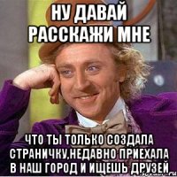 ну давай расскажи мне что ты только создала страничку,недавно приехала в наш город и ищешь друзей